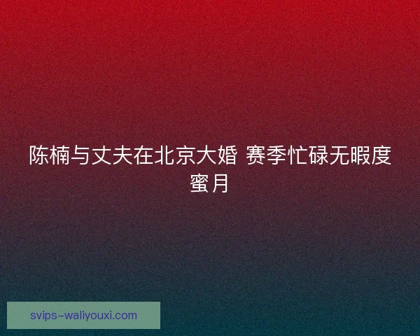 陈楠与丈夫在北京大婚 赛季忙碌无暇度蜜月